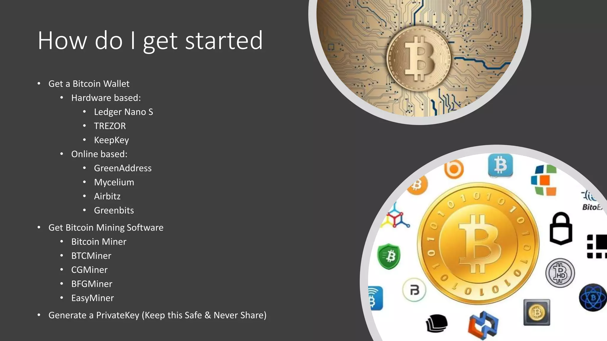 How do I get started
• Get a Bitcoin Wallet
• Hardware based:
• Ledger Nano S
• TREZOR
• KeepKey
• Online based:
• GreenAddress
• Mycelium
• Airbitz
• Greenbits
• Get Bitcoin Mining Software
• Bitcoin Miner
• BTCMiner
• CGMiner
• BFGMiner
• EasyMiner
• Generate a PrivateKey (Keep this Safe & Never Share)
 