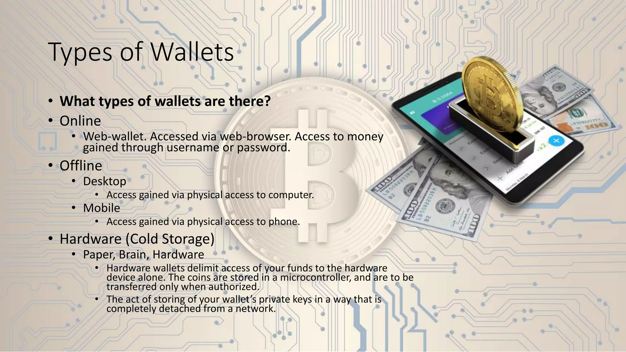 Types of Wallets
• What types of wallets are there?
• Online
• Web-wallet. Accessed via web-browser. Access to money
gained through username or password.
• Offline
• Desktop
• Access gained via physical access to computer.
• Mobile
• Access gained via physical access to phone.
• Hardware (Cold Storage)
• Paper, Brain, Hardware
• Hardware wallets delimit access of your funds to the hardware
device alone. The coins are stored in a microcontroller, and are to be
transferred only when authorized.
• The act of storing of your wallet’s private keys in a way that is
completely detached from a network.
 