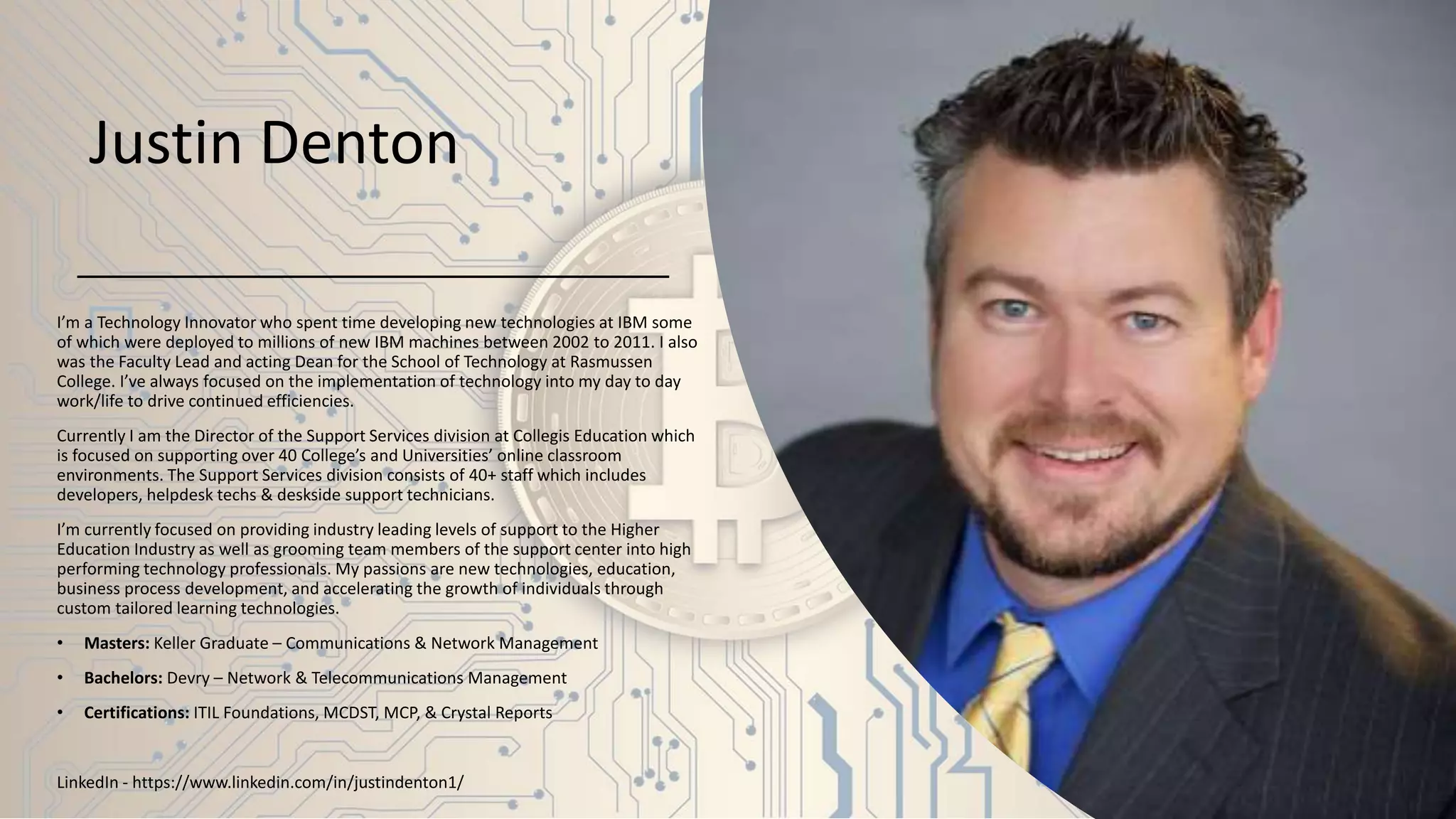 Justin Denton
I’m a Technology Innovator who spent time developing new technologies at IBM some
of which were deployed to millions of new IBM machines between 2002 to 2011. I also
was the Faculty Lead and acting Dean for the School of Technology at Rasmussen
College. I’ve always focused on the implementation of technology into my day to day
work/life to drive continued efficiencies.
Currently I am the Director of the Support Services division at Collegis Education which
is focused on supporting over 40 College’s and Universities’ online classroom
environments. The Support Services division consists of 40+ staff which includes
developers, helpdesk techs & deskside support technicians.
I’m currently focused on providing industry leading levels of support to the Higher
Education Industry as well as grooming team members of the support center into high
performing technology professionals. My passions are new technologies, education,
business process development, and accelerating the growth of individuals through
custom tailored learning technologies.
• Masters: Keller Graduate – Communications & Network Management
• Bachelors: Devry – Network & Telecommunications Management
• Certifications: ITIL Foundations, MCDST, MCP, & Crystal Reports
LinkedIn - https://www.linkedin.com/in/justindenton1/
 
