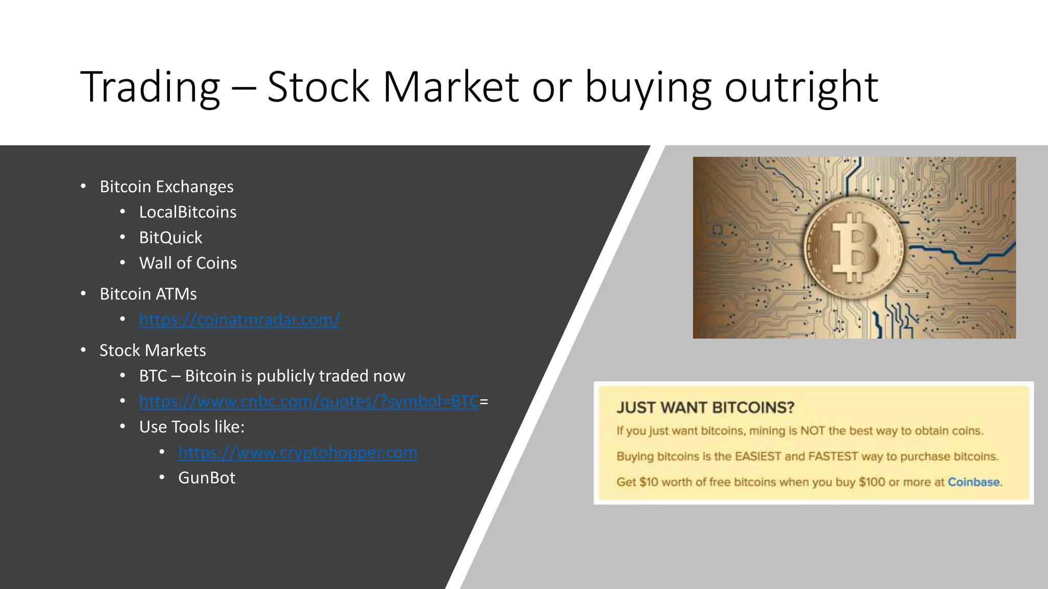 Trading – Stock Market or buying outright
• Bitcoin Exchanges
• LocalBitcoins
• BitQuick
• Wall of Coins
• Bitcoin ATMs
• https://coinatmradar.com/
• Stock Markets
• BTC – Bitcoin is publicly traded now
• https://www.cnbc.com/quotes/?symbol=BTC=
• Use Tools like:
• https://www.cryptohopper.com
• GunBot
 