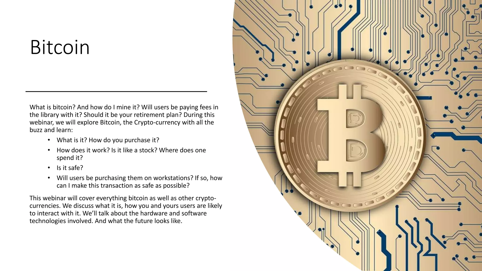Bitcoin
What is bitcoin? And how do I mine it? Will users be paying fees in
the library with it? Should it be your retirement plan? During this
webinar, we will explore Bitcoin, the Crypto-currency with all the
buzz and learn:
• What is it? How do you purchase it?
• How does it work? Is it like a stock? Where does one
spend it?
• Is it safe?
• Will users be purchasing them on workstations? If so, how
can I make this transaction as safe as possible?
This webinar will cover everything bitcoin as well as other crypto-
currencies. We discuss what it is, how you and yours users are likely
to interact with it. We’ll talk about the hardware and software
technologies involved. And what the future looks like.
 