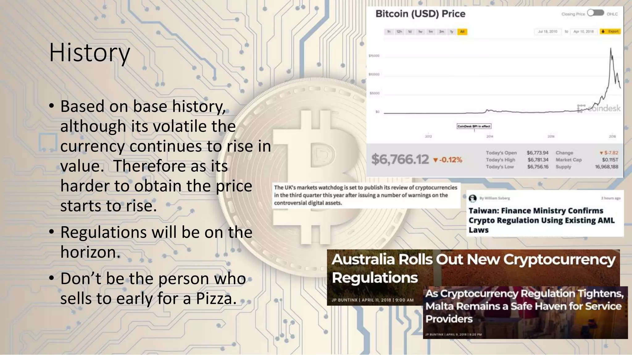 History
• Based on base history,
although its volatile the
currency continues to rise in
value. Therefore as its
harder to obtain the price
starts to rise.
• Regulations will be on the
horizon.
• Don’t be the person who
sells to early for a Pizza.
 