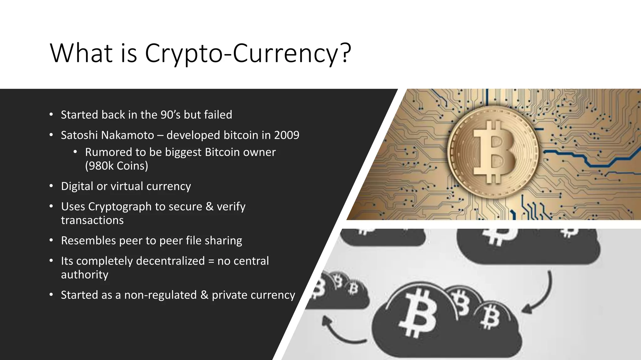 What is Crypto-Currency?
• Started back in the 90’s but failed
• Satoshi Nakamoto – developed bitcoin in 2009
• Rumored to be biggest Bitcoin owner
(980k Coins)
• Digital or virtual currency
• Uses Cryptograph to secure & verify
transactions
• Resembles peer to peer file sharing
• Its completely decentralized = no central
authority
• Started as a non-regulated & private currency
 