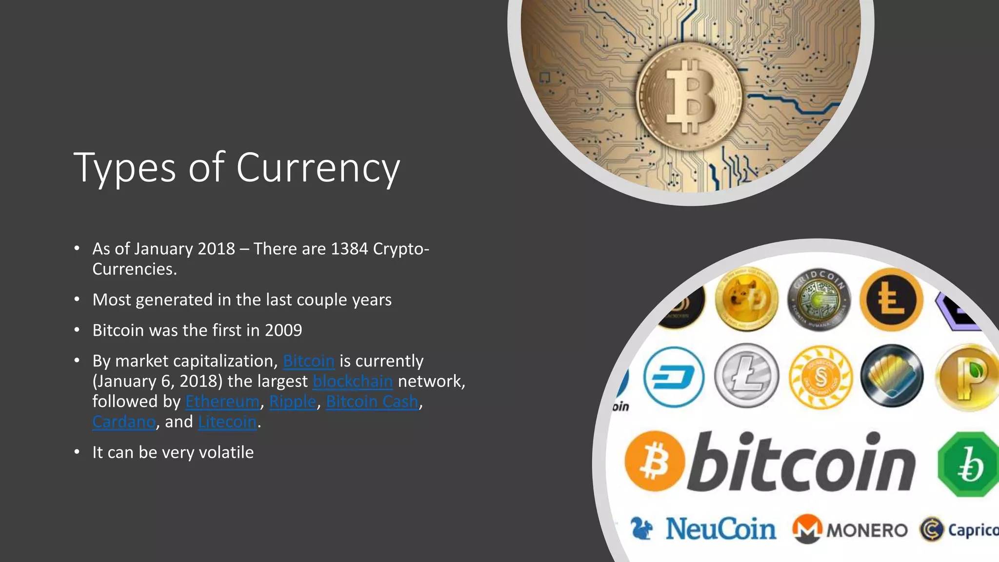 Types of Currency
• As of January 2018 – There are 1384 Crypto-
Currencies.
• Most generated in the last couple years
• Bitcoin was the first in 2009
• By market capitalization, Bitcoin is currently
(January 6, 2018) the largest blockchain network,
followed by Ethereum, Ripple, Bitcoin Cash,
Cardano, and Litecoin.
• It can be very volatile
 