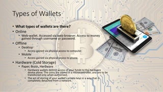Types of Wallets
• What types of wallets are there?
• Online
• Web-wallet. Accessed via web-browser. Access to money
gained through username or password.
• Offline
• Desktop
• Access gained via physical access to computer.
• Mobile
• Access gained via physical access to phone.
• Hardware (Cold Storage)
• Paper, Brain, Hardware
• Hardware wallets delimit access of your funds to the hardware
device alone. The coins are stored in a microcontroller, and are to be
transferred only when authorized.
• The act of storing of your wallet’s private keys in a way that is
completely detached from a network.
 