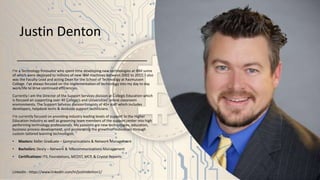Justin Denton
I’m a Technology Innovator who spent time developing new technologies at IBM some
of which were deployed to millions of new IBM machines between 2002 to 2011. I also
was the Faculty Lead and acting Dean for the School of Technology at Rasmussen
College. I’ve always focused on the implementation of technology into my day to day
work/life to drive continued efficiencies.
Currently I am the Director of the Support Services division at Collegis Education which
is focused on supporting over 40 College’s and Universities’ online classroom
environments. The Support Services division consists of 40+ staff which includes
developers, helpdesk techs & deskside support technicians.
I’m currently focused on providing industry leading levels of support to the Higher
Education Industry as well as grooming team members of the support center into high
performing technology professionals. My passions are new technologies, education,
business process development, and accelerating the growth of individuals through
custom tailored learning technologies.
• Masters: Keller Graduate – Communications & Network Management
• Bachelors: Devry – Network & Telecommunications Management
• Certifications: ITIL Foundations, MCDST, MCP, & Crystal Reports
LinkedIn - https://www.linkedin.com/in/justindenton1/
 
