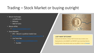 Trading – Stock Market or buying outright
• Bitcoin Exchanges
• LocalBitcoins
• BitQuick
• Wall of Coins
• Bitcoin ATMs
• https://coinatmradar.com/
• Stock Markets
• BTC – Bitcoin is publicly traded now
• https://www.cnbc.com/quotes/?symbol=BTC=
• Use Tools like:
• https://www.cryptohopper.com
• GunBot
 