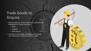 Trade Goods to
Acquire
• Many people use various websites to sell personal
belongings for Crypto-Currencies.
• Bitify
• Craigslist
• Open Bazaar
• Common to see people sell higher priced goods
cars, electronics, computers, etc for Crypto.
 