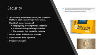 Security
• The currency itself is fairly secure, the currencies
that have been around longer more secure.
• Most theft occurs because of:
• People giving or losing there Secret Keys
• Someone hacking there Digital Wallet
• The company that stores the currency
• Bitcoin Banks: $1 Billion Lost in Hacks
• It will become more regulated
• Do your homework.
 