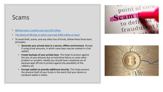 Scams
• Bitfinex hack, in which users lost $70 million
• The failure of Mt Gox, in which users lost $450 million or more
• To avoid theft, scams, and any other loss of funds, follow these three basic
principles:
• Generate your private keys in a secure, offline environment. (Except
if using trivial amounts, in which cases keys may be created in a hot
wallet).
• Create backups of your private keys. This helps to protect against
the loss of your bitcoins due to hard drive failure or some other
problem or accident. Ideally you should have a duplicate set of
backups kept off-site to protect against the possibility of fire,
robbery, etc.
• Encrypt wallets to provide additional security. This helps prevent
the physical theft of your funds in the event that your device or
hardware wallet is stolen.
 