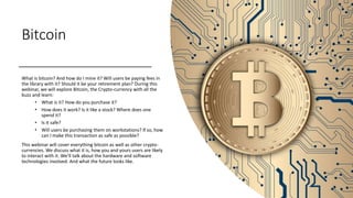 Bitcoin
What is bitcoin? And how do I mine it? Will users be paying fees in
the library with it? Should it be your retirement plan? During this
webinar, we will explore Bitcoin, the Crypto-currency with all the
buzz and learn:
• What is it? How do you purchase it?
• How does it work? Is it like a stock? Where does one
spend it?
• Is it safe?
• Will users be purchasing them on workstations? If so, how
can I make this transaction as safe as possible?
This webinar will cover everything bitcoin as well as other crypto-
currencies. We discuss what it is, how you and yours users are likely
to interact with it. We’ll talk about the hardware and software
technologies involved. And what the future looks like.
 