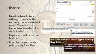 History
• Based on base history,
although its volatile the
currency continues to rise in
value. Therefore as its
harder to obtain the price
starts to rise.
• Regulations will be on the
horizon.
• Don’t be the person who
sells to early for a Pizza.
 
