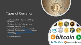 Types of Currency
• As of January 2018 – There are 1384 Crypto-
Currencies.
• Most generated in the last couple years
• Bitcoin was the first in 2009
• By market capitalization, Bitcoin is currently
(January 6, 2018) the largest blockchain network,
followed by Ethereum, Ripple, Bitcoin Cash,
Cardano, and Litecoin.
• It can be very volatile
 