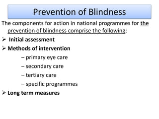 Prevention of Blindness
The components for action in national programmes for the
prevention of blindness comprise the following:
 Initial assessment
 Methods of intervention
– primary eye care
– secondary care
– tertiary care
– specific programmes
 Long term measures
 