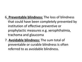 6. Preventable blindness: The loss of blindness
that could have been completely prevented by
institution of effective preventive or
prophylactic measures e.g. xerophthalmia,
trachoma and glaucoma
7. Avoidable blindness: The sum total of
preventable or curable blindness is often
referred to as avoidable blindness.
 