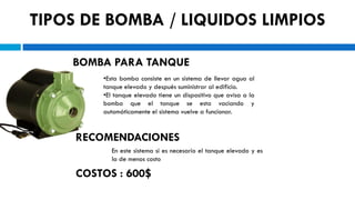 TIPOS DE BOMBA / LIQUIDOS LIMPIOS

    BOMBA PARA TANQUE
         •Esta bomba consiste en un sistema de llevar agua al
         tanque elevado y después suministrar al edificio.
         •El tanque elevado tiene un dispositivo que avisa a la
         bomba que el tanque se esta vaciando y
         automáticamente el sistema vuelve a funcionar.


     RECOMENDACIONES
           En este sistema si es necesario el tanque elevado y es
           la de menos costo

     COSTOS : 600$
 
