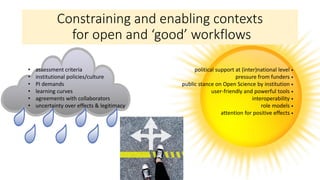 Constraining and enabling contexts
for open and ‘good’ workflows
political support at (inter)national level •
pressure from funders •
public stance on Open Science by institution •
user-friendly and powerful tools •
interoperability •
role models •
attention for positive effects •
• assessment criteria
• institutional policies/culture
• PI demands
• learning curves
• agreements with collaborators
• uncertainty over effects & legitimacy
 
