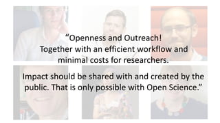 “Openness and Outreach!
Together with an efficient workflow and
minimal costs for researchers.
Impact should be shared with and created by the
public. That is only possible with Open Science.”
 