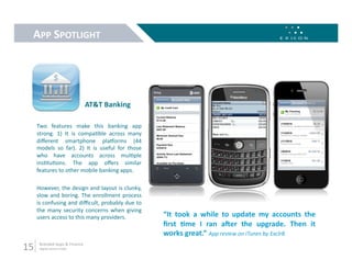 APP SPOTLIGHT 




                                 AT&T Banking 

      Two  features  make  this  banking  app 
      strong.  1)  It  is  compa9ble  across  many 
      diﬀerent  smartphone  plaforms  (44 
      models  so  far).  2)  It  is  useful  for  those 
      who  have  accounts  across  mul9ple 
      ins9tu9ons.  The  app  oﬀers  similar 
      features to other mobile banking apps. 

      However, the design and layout is clunky, 
      slow  and  boring.  The  enrollment  process 
      is confusing and diﬃcult, probably due to 
      the  many  security  concerns  when  giving 
      users access to this many providers.                 “It  took  a  while  to  update  my  accounts  the 
                                                           ﬁrst  Mme  I  ran  aher  the  upgrade.  Then  it 
                                                           works great.” App review on iTunes by Exclr8 
15     Branded Apps & Finance 
       digital.exicon.mobi 
 