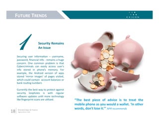 FUTURE TRENDS 




 1                               Security Remains 
                                 An Issue 

      Securing  user  informa9on  –  username, 
      password, ﬁnancial info ‐ remains a huge 
      concern.  One  common  problem  is  that 
      Cybercriminals  can  easily  access  user’s 
      info  stored  in  phone’s  memory.  For 
      example,  the  Android  version  of  apps 
      stored  ‘mirror  images’  of  pages  visited, 
      which could contain  account balances or 
      bank rou9ng numbers 

      Currently the best way to protect against 
      security  loopholes  is  with  regular 
      soZware  updates  un9l  more  technology 
      like ﬁngerprint scans are u9lized.               “The  best  piece  of  advice  is  to  treat  the 
                                                       mobile phone as you would a wallet. ‘In other 
                                                       words, don't lose it.’" NPR recommends 
18     Branded Apps & Finance 
       digital.exicon.mobi 
 