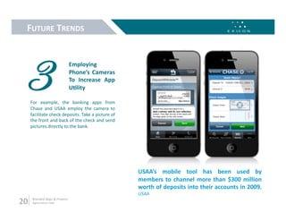FUTURE TRENDS 




 3                               Employing 
                                 Phone’s  Cameras 
                                 To  Increase  App 
                                 UMlity 

      For  example,  the  banking  apps  from 
      Chase  and  USAA  employ  the  camera  to 
      facilitate check deposits. Take a picture of 
      the front and back of the check and send 
      pictures directly to the bank.  




                                                      USAA’s  mobile  tool  has  been  used  by 
                                                      members  to  channel  more  than  $300  million 
                                                      worth of deposits into their accounts in 2009.  
                                                      USAA 
20     Branded Apps & Finance 
       digital.exicon.mobi 
 