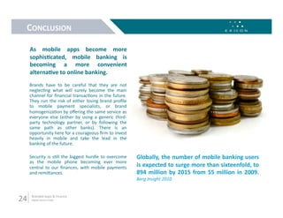 CONCLUSION 

      As  mobile  apps  become  more 
      sophisMcated,  mobile  banking  is 
      becoming  a  more  convenient 
      alternaMve to online banking.  
      Brands  have  to  be  careful  that  they  are  not 
      neglec9ng  what  will  surely  become  the  main 
      channel  for  ﬁnancial  transac9ons  in  the  future. 
      They  run  the  risk  of  either  losing  brand  proﬁle 
      to  mobile  payment  specialists,  or  brand 
      homogeniza9on by oﬀering the same service as 
      everyone  else  (either  by  using  a  generic  third‐
      party  technology  partner,  or  by  following  the 
      same  path  as  other  banks).  There  is  an 
      opportunity here for a courageous ﬁrm to invest 
      heavily  in  mobile  and  take  the  lead  in  the 
      banking of the future. 

      Security  is  s9ll  the  biggest  hurdle  to  overcome     Globally, the number of mobile banking users 
      as  the  mobile  phone  becoming  ever  more 
      central  to  our  ﬁnances,  with  mobile  payments         is expected to surge more than sixteenfold, to 
      and remiLances.                                            894  million  by  2015  from  55  million  in  2009. 
                                                                 Berg Insight 2010 



24     Branded Apps & Finance 
       digital.exicon.mobi 
 