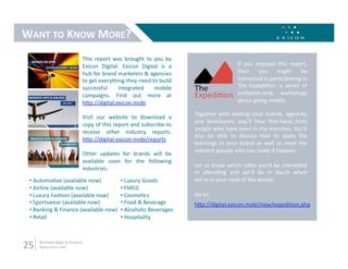 WANT TO KNOW MORE? 
                             This  report  was  brought  to  you  by 
                             Exicon  Digital.  Exicon  Digital  is  a                       If  you  enjoyed  this  report, 
                             hub for brand marketers & agencies                             then  you  might  be 
                             to get everything they need to build                           interested in par9cipa9ng in 
                             successful     integrated       mobile                         The  Expedi9on,  a  series  of 
                             campaigns.  Find  out  more  at                                invita9on‐only  workshops 
                             hLp://digital.exicon.mobi                                      about going mobile.   

                                                                         Together  with  leading  local  brands,  agencies 
                             Visit  our  website  to  download  a 
                                                                         and  developers,  you’ll  hear  ﬁrst‐hand  from 
                             copy of this report and subscribe to 
                                                                         people who have been in the trenches. You’ll 
                             receive  other  industry  reports. 
                                                                         also  be  able  to  discuss  how  to  apply  the 
                             hLp://digital.exicon.mobi/reports 
                                                                         learnings  to  your  brand  as  well  as  meet  the 
                                                                         relevant people who can make it happen. 
                             Other  updates  for  brands  will  be 
                             available  soon  for  the  following 
                                                                         Let us know which ci9es you’d be interested 
                             industries.  
                                                                         in  aLending  and  we’ll  be  in  touch  when 
 •  Automo9ve (available now)          •  Luxury Goods                   we’re in your neck of the woods. 
 •  Airline (available now)            •  FMCG 
 •  Luxury Fashion (available now)     •  Cosme9cs                       Go to: 
 •  Sportswear (available now)         •  Food & Beverage                hLp://digital.exicon.mobi/new/expedi9on.php 
 •  Banking & Finance (available now)  •  Alcoholic Beverages 
 •  Retail                             •  Hospitality 



25    Branded Apps & Finance 
      digital.exicon.mobi 
 