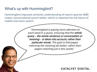 What’s up with Hummingbird?
“Hummingbird is paying more attention to
each word in a query, ensuring that the whole
query – the whole sentence or conversation or
meaning – is taken into account, rather than
particular words. The goal is that pages
matching the meaning do better, rather than
pages matching just a few words.”
Hummingbird improves semantic understanding of search queries AND
makes conversational search better, which is important for the future of
mobile and voice search.
 
