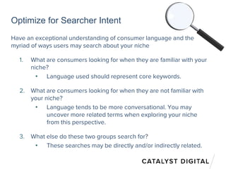 Optimize for Searcher Intent
Have an exceptional understanding of consumer language and the
myriad of ways users may search about your niche
1. What are consumers looking for when they are familiar with your
niche?
• Language used should represent core keywords.
2. What are consumers looking for when they are not familiar with
your niche?
• Language tends to be more conversational. You may
uncover more related terms when exploring your niche
from this perspective.
3. What else do these two groups search for?
• These searches may be directly and/or indirectly related.
 