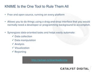 KNIME Is the One Tool to Rule Them All
• Free and open source, running on every platform
• Allows you to do things using a drag-and-drop interface that you would
normally need a developer or programming background to accomplish.
• Synergizes data-oriented tasks and helps easily automate:
 Data collection
 Data manipulation
 Analysis
 Visualization
 Reporting
http://pshapi.ro/downloadknime
 