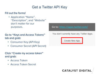 Get a Twitter API Key
Fill out the forms!
• Application “Name”,
“Description”, and “Website”
don’t matter for our
purposes.
Go to “Keys and Access Tokens”
tab and grab:
• Consumer Key (API Key)
• Consumer Secret (API Secret)
Click “Create my access token”
and grab:
• Access Token
• Access Token Secret
Go to: https://apps.twitter.com/
 