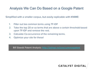 Analysis We Can Do Based on a Google Patent
Simplified with a smaller corpus, but easily replicable with KNIME:
1. Filter out too common terms using TF-IDF
2. Take the top 20 or so terms that are above a certain threshold based
upon TF-IDF and remove the rest.
3. Calculate Co-occurrence of the remaining terms.
4. Optimize your site for these!
Bill Slawski Patent Analysis: http://pshapi.ro/cooccurencepatent
 