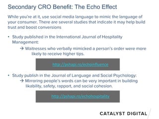 Secondary CRO Benefit: The Echo Effect
While you’re at it, use social media language to mimic the language of
your consumer. There are several studies that indicate it may help build
trust and boost conversions
• Study published in the International Journal of Hospitality
Management:
 Waitresses who verbally mimicked a person’s order were more
likely to receive higher tips.
• Study publish in the Journal of Language and Social Psychology:
 Mirroring people’s words can be very important in building
likability, safety, rapport, and social cohesion.
http://pshapi.ro/echohospitality
http://pshapi.ro/echoinfluence
 