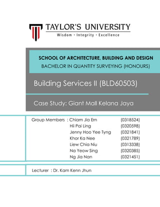 Group Members : Chiam Jia Ern (0318524)
Hii Pai Ling (0320598)
Jenny Hoo Yee Tyng (0321841)
Khor Ka Nee (0321789)
Liew Chia Niu (0313338)
Na Yeow Sing (0320385)
Ng Jia Nan (0321451)
Building Services II (BLD60503)
Case Study: Giant Mall Kelana Jaya
SCHOOL OF ARCHITECTURE, BUILDING AND DESIGN
BACHELOR IN QUANTITY SURVEYING (HONOURS)
Lecturer : Dr. Kam Kenn Jhun
 