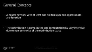 © 2019, Amazon Web Services, Inc. or its affiliates. All rights reserved.S U M M I T
General Concepts
• A neural network with at least one hidden layer can approximate
any function
• The optimization is complicated and computationally very intensive
due to non-convexity of the optimization space
 