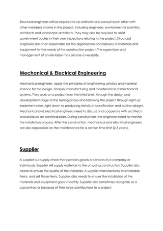 Structural engineers will be required to co-ordinate and consult each other with
other members involve in the project, including engineers, environmental scientists,
architects and landscape architects. They may also be required to assist
government bodies in their own inspections relating to the project. Structural
engineers are often responsible for the organization and delivery of materials and
equipment for the needs of the construction project. The supervision and
management of on-site labor may also be a necessity.
Mechanical & Electrical Engineering
Mechanical engineers apply the principles of engineering, physics and material
science for the design, analysis, manufacturing and maintenance of mechanical
systems. They work on a project from the initial brief, through the design and
development stage to the testing phase and following the project through right up
implementation, right down to producing details of specification and outline designs.
Mechanical and electrical engineers need to discuss and cooperate with architects
and produce an electrical plan. During construction, the engineers need to monitor
the installation process. After the construction, mechanical and electrical engineers
are also responsible on the maintenance for a certain time limit (2-3 years).
Supplier
A supplier is a supply chain that provides goods or services to a company or
individuals. Supplier will supply materials to the on going construction. Supplier also
needs to ensure the quality of the materials. A supplier manufactures inventoriable
items, and sell those items. Supplier also needs to ensure the installation of the
materials and equipment goes smoothly. Supplier also sometimes recognize as a
subcontractor because of their large contributions to a project.
 