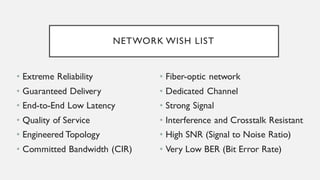 NETWORK WISH LIST
• Extreme Reliability
• Guaranteed Delivery
• End-to-End Low Latency
• Quality of Service
• Engineered Topology
• Committed Bandwidth (CIR)
• Fiber-optic network
• Dedicated Channel
• Strong Signal
• Interference and Crosstalk Resistant
• High SNR (Signal to Noise Ratio)
• Very Low BER (Bit Error Rate)
 