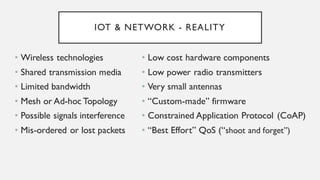 IOT & NETWORK - REALITY
• Wireless technologies
• Shared transmission media
• Limited bandwidth
• Mesh or Ad-hoc Topology
• Possible signals interference
• Mis-ordered or lost packets
• Low cost hardware components
• Low power radio transmitters
• Very small antennas
• “Custom-made” firmware
• Constrained Application Protocol
(CoAP)
• “Best Effort” QoS (“shoot and forget”)
 