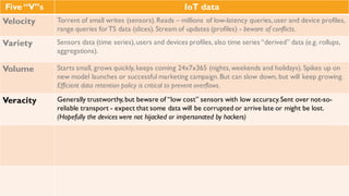 Five “V”s IoT data
Velocity Torrent of small writes (sensors). Reads – millions of low-latency queries, user and device
profiles, range queries for TS data (slices). Stream of updates (profiles) - beware of
conflicts.
Variety Sensors data (time series), users and devices profiles, also time series “derived” data
(e.g. rollups, aggregations).
Volume Starts small, grows quickly, keeps coming 24x7x365 (nights, weekends and holidays).
Spikes up on new model launches or successful marketing campaign. But can slow down,
but will keep growing. Efficient data retention policy is critical to prevent overflows.
Veracity Generally trustworthy, but beware of “low cost” sensors with low accuracy. Sent over not-
so-reliable transport - expect that some data will be corrupted or arrive late or might be
lost. (Hopefully the devices were not hijacked or impersonated by hackers)
 