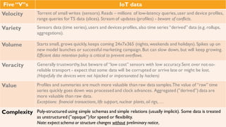 Five “V”s IoT data
Velocity Torrent of small writes (sensors). Reads – millions of low-latency queries, user and device
profiles, range queries for TS data (slices). Stream of updates (profiles) - beware of
conflicts.
Variety Sensors data (time series), users and devices profiles, also time series “derived” data
(e.g. rollups, aggregations).
Volume Starts small, grows quickly, keeps coming 24x7x365 (nights, weekends and holidays).
Spikes up on new model launches or successful marketing campaign. But can slow down,
but will keep growing. Efficient data retention policy is critical to prevent overflows.
Veracity Generally trustworthy, but beware of “low cost” sensors with low accuracy. Sent over not-
so-reliable transport - expect that some data will be corrupted or arrive late or might be
lost. (Hopefully the devices were not hijacked or impersonated by hackers)
Value Profiles and summaries are much more valuable than raw data samples. The value of
“raw” time series quickly goes down was processed and clock advances. Aggregated
(”derived”) data are more valuable than raw data.
Exceptions: financial transactions, life support, nuclear plants, oil rigs, …
Complexity Poly-structured using simple schemas and simple relations (usually implicit). Some data is
treated as unstructured (”opaque”) for speed or flexibility.
 