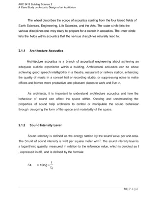 ARC 3413 Building Science 2
A Case Study on Acoustic Design of an Auditorium
10 | P a g e
The wheel describes the scope of acoustics starting from the four broad fields of
Earth Sciences, Engineering, Life Sciences, and the Arts. The outer circle lists the
various disciplines one may study to prepare for a career in acoustics. The inner circle
lists the fields within acoustics that the various disciplines naturally lead to.
2.1.1 Architecture Acoustics
Architecture acoustics is a branch of acoustical engineering about achieving an
adequate audible experience within a building. Architectural acoustics can be about
achieving good speech intelligibility in a theatre, restaurant or railway station, enhancing
the quality of music in a concert hall or recording studio, or suppressing noise to make
offices and homes more productive and pleasant places to work and live in.
As architects, it is important to understand architecture acoustics and how the
behaviour of sound can affect the space within. Knowing and understanding the
properties of sound help architects to control or manipulate the sound behaviour
through designing the form of the space and materiality of the space.
2.1.2 Sound Intensity Level
Sound intensity is defined as the energy carried by the sound wave per unit area.
The SI unit of sound intensity is watt per square meter w/m2. The sound intensity level is
a logarithmic quantity, measured in relation to the reference value, which is denoted as l
, expressed in dB, and is defined by the formula:
SIL = 10log10
𝑙
𝑙0
 
