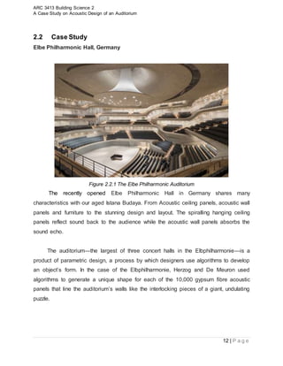ARC 3413 Building Science 2
A Case Study on Acoustic Design of an Auditorium
12 | P a g e
2.2 Case Study
Elbe Philharmonic Hall, Germany
Figure 2.2.1 The Elbe Philharmonic Auditorium
The recently opened Elbe Philharmonic Hall in Germany shares many
characteristics with our aged Istana Budaya. From Acoustic ceiling panels, acoustic wall
panels and furniture to the stunning design and layout. The spiralling hanging ceiling
panels reflect sound back to the audience while the acoustic wall panels absorbs the
sound echo.
The auditorium—the largest of three concert halls in the Elbphilharmonie—is a
product of parametric design, a process by which designers use algorithms to develop
an object’s form. In the case of the Elbphilharmonie, Herzog and De Meuron used
algorithms to generate a unique shape for each of the 10,000 gypsum fibre acoustic
panels that line the auditorium’s walls like the interlocking pieces of a giant, undulating
puzzle.
 