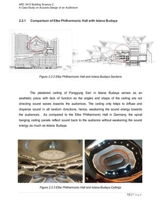 ARC 3413 Building Science 2
A Case Study on Acoustic Design of an Auditorium
13 | P a g e
2.2.1 Comparison of Elbe Philharmonic Hall with Istana Budaya
Figure 2.2.2 Elbe Philharmonic Hall and Istana Budaya Sections
The plastered ceiling of Panggung Sari in Istana Budaya serves as an
aesthetic piece with lack of function as the angles and shape of the ceiling are not
directing sound waves towards the audiences. The ceiling only helps to diffuse and
disperse sound in all random directions, hence, weakening the sound energy towards
the audiences. As compared to the Elbe Philharmonic Hall in Germany, the spiral
hanging ceiling panels reflect sound back to the audience without weakening the sound
energy as much as Istana Budaya.
Figure 2.2.3 Elbe Philharmonic Hall and Istana Budaya Ceilings
 
