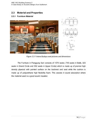 ARC 3413 Building Science 2
A Case Study on Acoustic Design of an Auditorium
14 | P a g e
2.3 Material and Properties
2.3.1 Furniture Material
Figure 2.3.1 Istana Budaya seat pictures and dimensions
The Furniture in Panggung Sari consists of 1370 seats ( 745 seats in Stalls, 323
seats in Grand Circle and 302 seats in Upper Circle) which is made up of premier high
density plywood with painted surface on the backrest and seat while the cushion is
made up of polyurethane high flexibility foam. This assists in sound absorption where
the material used is a good sound insulator.
 