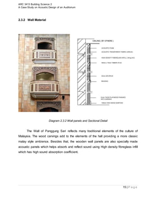 ARC 3413 Building Science 2
A Case Study on Acoustic Design of an Auditorium
15 | P a g e
2.3.2 Wall Material
Diagram 2.3.2 Wall panels and Sectional Detail
The Wall of Panggung Sari reflects many traditional elements of the culture of
Malaysia. The wood carvings add to the elements of the hall providing a more classic
malay style ambience. Besides that, the wooden wall panels are also specially made
acoustic panels which helps absorb and reflect sound using High density fibreglass infill
which has high sound absorption coefficient.
 