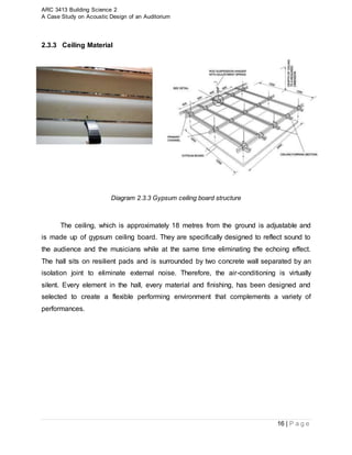 ARC 3413 Building Science 2
A Case Study on Acoustic Design of an Auditorium
16 | P a g e
2.3.3 Ceiling Material
Diagram 2.3.3 Gypsum ceiling board structure
The ceiling, which is approximately 18 metres from the ground is adjustable and
is made up of gypsum ceiling board. They are specifically designed to reflect sound to
the audience and the musicians while at the same time eliminating the echoing effect.
The hall sits on resilient pads and is surrounded by two concrete wall separated by an
isolation joint to eliminate external noise. Therefore, the air-conditioning is virtually
silent. Every element in the hall, every material and finishing, has been designed and
selected to create a flexible performing environment that complements a variety of
performances.
 