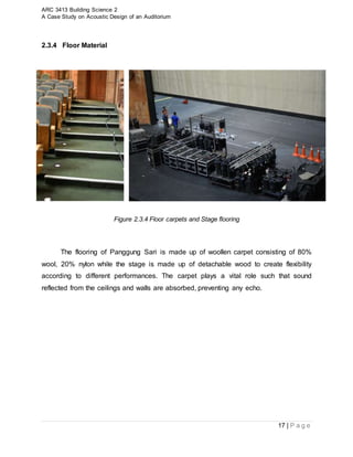 ARC 3413 Building Science 2
A Case Study on Acoustic Design of an Auditorium
17 | P a g e
2.3.4 Floor Material
Figure 2.3.4 Floor carpets and Stage flooring
The flooring of Panggung Sari is made up of woollen carpet consisting of 80%
wool, 20% nylon while the stage is made up of detachable wood to create flexibility
according to different performances. The carpet plays a vital role such that sound
reflected from the ceilings and walls are absorbed, preventing any echo.
 