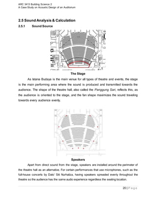 ARC 3413 Building Science 2
A Case Study on Acoustic Design of an Auditorium
20 | P a g e
2.5 Sound Analysis & Calculation
2.5.1 Sound Source
The Stage
As Istana Budaya is the main venue for all types of theatre and events, the stage
is the main performing area where the sound is produced and transmitted towards the
audience. The shape of the theatre hall, also called the Panggung Sari, reflects this, as
the audience is oriented to the stage, and the fan shape maximizes the sound traveling
towards every audience evenly.
Speakers
Apart from direct sound from the stage, speakers are installed around the perimeter of
the theatre hall as an alternative. For certain performances that use microphones, such as the
full-house concerts by Dato’ Siti Nurhaliza, having speakers spreaded evenly throughout the
theatre so the audience has the same audio experience regardless the seating location.
 