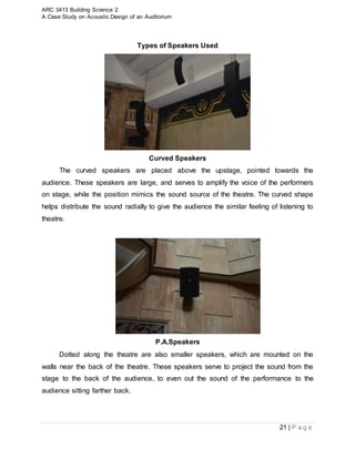 ARC 3413 Building Science 2
A Case Study on Acoustic Design of an Auditorium
21 | P a g e
Types of Speakers Used
Curved Speakers
The curved speakers are placed above the upstage, pointed towards the
audience. These speakers are large, and serves to amplify the voice of the performers
on stage, while the position mimics the sound source of the theatre. The curved shape
helps distribute the sound radially to give the audience the similar feeling of listening to
theatre.
P.A.Speakers
Dotted along the theatre are also smaller speakers, which are mounted on the
walls near the back of the theatre. These speakers serve to project the sound from the
stage to the back of the audience, to even out the sound of the performance to the
audience sitting farther back.
 