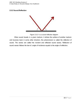 ARC 3413 Building Science 2
A Case Study on Acoustic Design of an Auditorium
22 | P a g e
2.5.2 Sound Reflection
Figure 2.5.2.1 is a sound reflection diagram
When sound travels in a given medium, it strikes the surface of another medium
and bounces back in some other direction, this phenomenon is called the reflection of
sound. The waves are called the incident and reflected sound waves. Reflection of
sound waves follows the law of, angle of incidence equals to the angle of reflection.
 